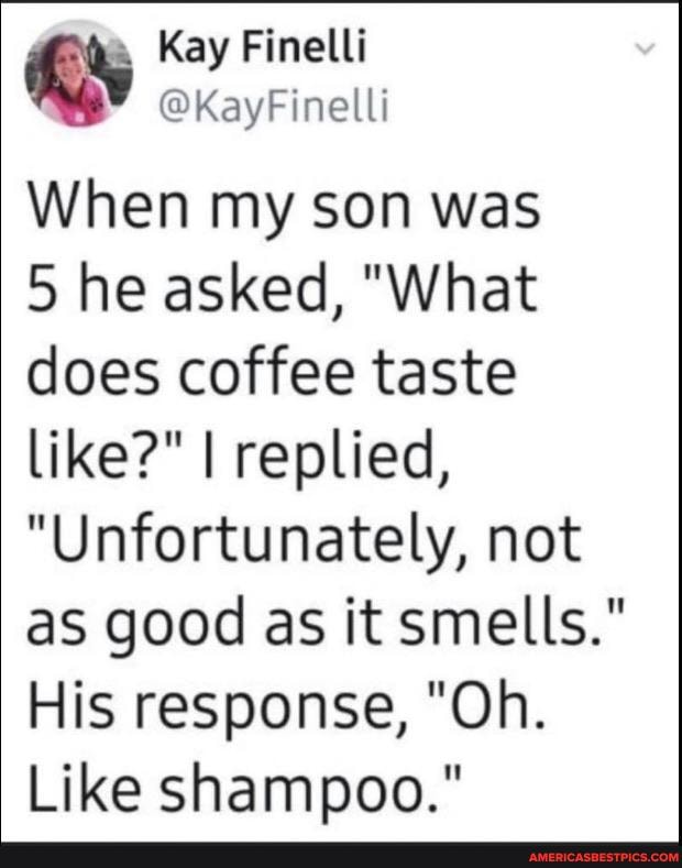 When my son was
5 he asked, "What does coffee taste like?" I replied,
"Unfortunately, not as good as it smells."
His response, "Oh.
Like shampoo."