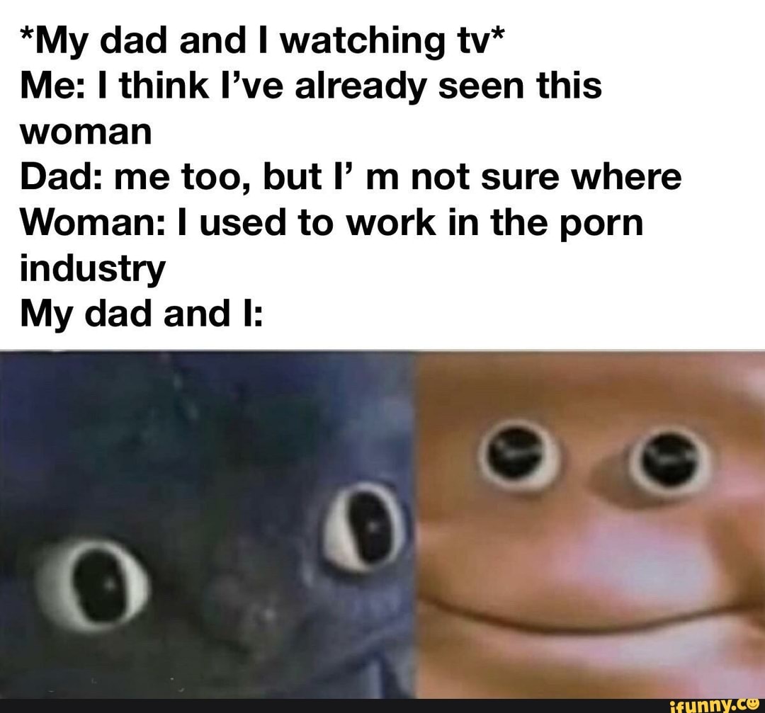 *My dad and I watching tv*
Me: I think I've already seen this
woman
Dad: me too, but I m not sure where
Woman: I used to work in the porn
industry
My dad and I: