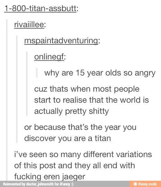 1-800-titan-assbutt:
rivaiillee:
onlinegf:
why are 15 year olds so angry
cuz thats when most people
start to realise that the world is
actually pretty shitty
or because that's the year you
discover you are a titan
i've seen so many different variations
of this post and they all end with
fucking eren jaeger