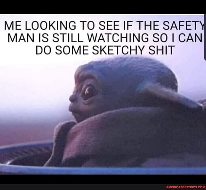 ME LOOKING TO SEE IF THE SAFET MAN IS STILL WATCHING SO CAN DO SOME SKETCHY SHIT