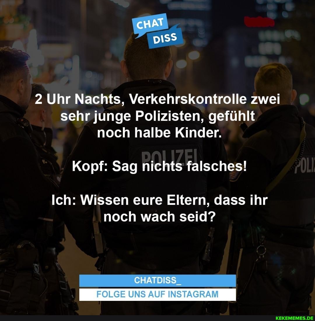 cHAT BIER,
2 Uhr Nachts, Verkehrskontrolle zwei sehr junge Polizisten, gefühlt noch halbe Kinder.
Kopf: Sag nichts falsches!
Ich: Wissen eure Eltern, dass ihr noch wach seid?
CHATDISS_
FOLGE UNS AUF INSTAGRAM