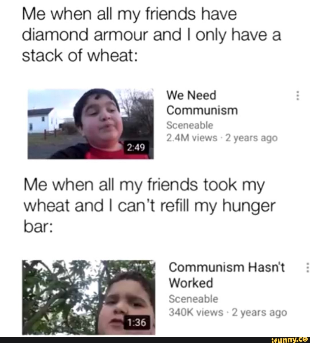 Me when all my friends have
diamond armour and I only have a
stack of wheat:
We Need
Communism
Sceneable
2.4M views 2 years ago
Me when all my friends took my
wheat and I can't refill my hunger
Communism Hasn'
Worked
Sceneable
340K views 2 years ago