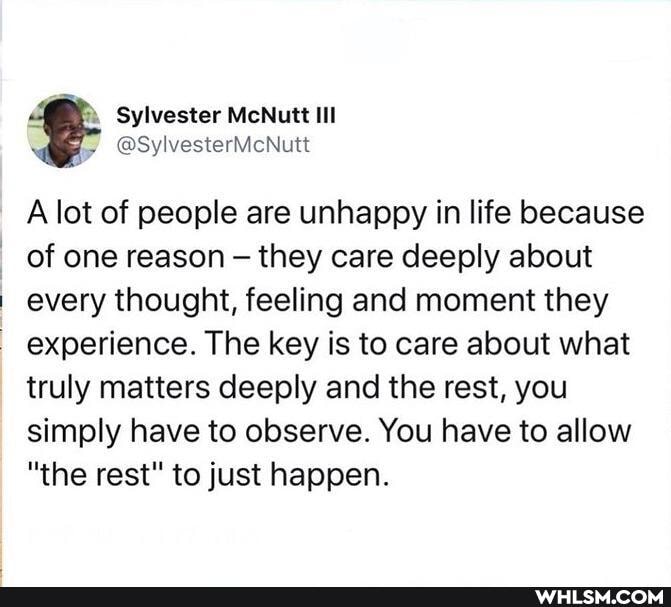 Sylvester McNutt IIl
@SylvesterMcNutt
A lot of people are unhappy in life because of one reason they care deeply about every thought, feeling and moment they experience. The key is to care about what truly matters deeply and the rest, you simply have to observe. You have to allow
"the rest" to just happen.