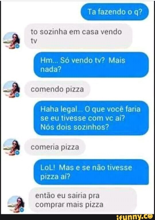 to sozinha em casa vendo
nada?
Haha legal... O que você faria
se eu tivesse com vc aí?
Nós dois sozinhos?
comeria pizza
LoL! Mas e se não tivesse
então eu sairia pra
comprar mais pizza