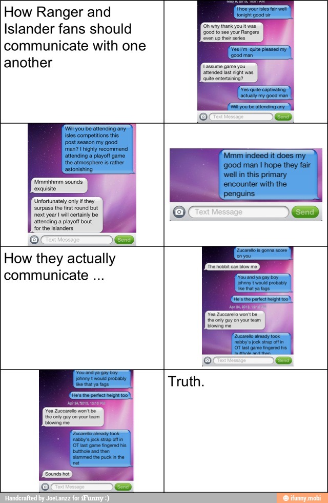 How Ranger and
Islander fans should
communicate with one
another
How they actually
communicate the ony guy on our team,
blowing me
Truth.