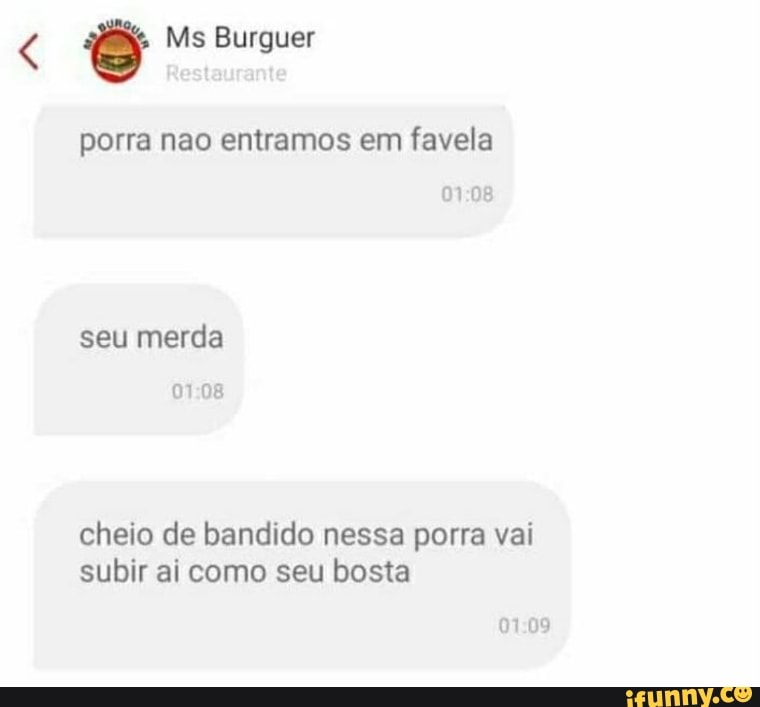 Ms Burguer
porra nao entramos em favela
seu merda
0108
cheio de bandido nessa porra vai subir ai como seu bosta