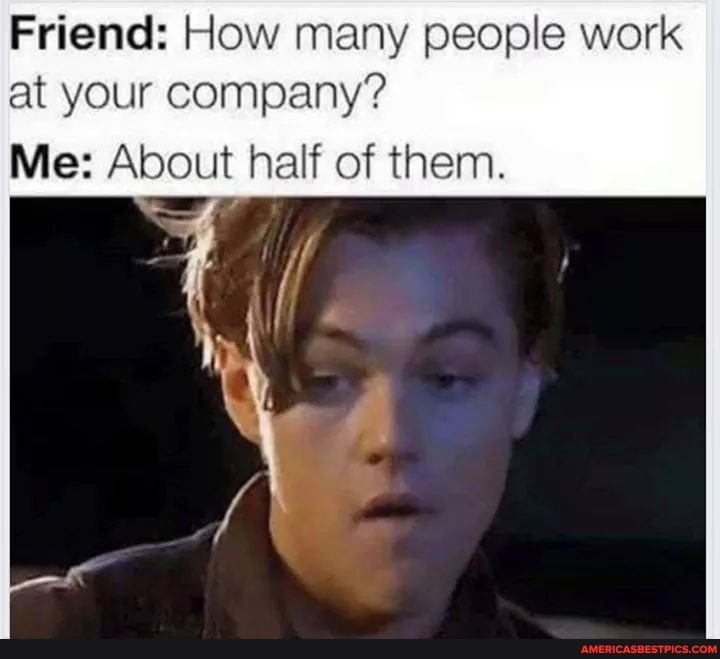 Friend: How many people work
at your company?
Me: About half of them.