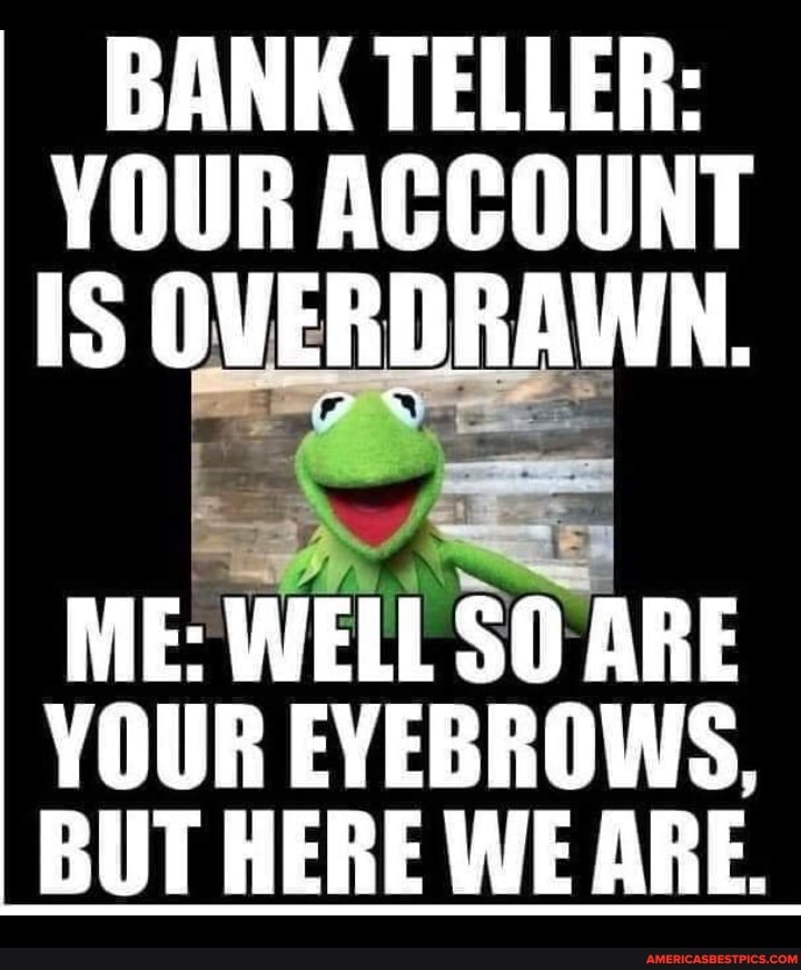 BANK TELLER:
YOUR ACCOUNT IS OVERDRAWN.
ME: WELL SO ARE YOUR EYEBROWS,
BUT HERE WE ARE.