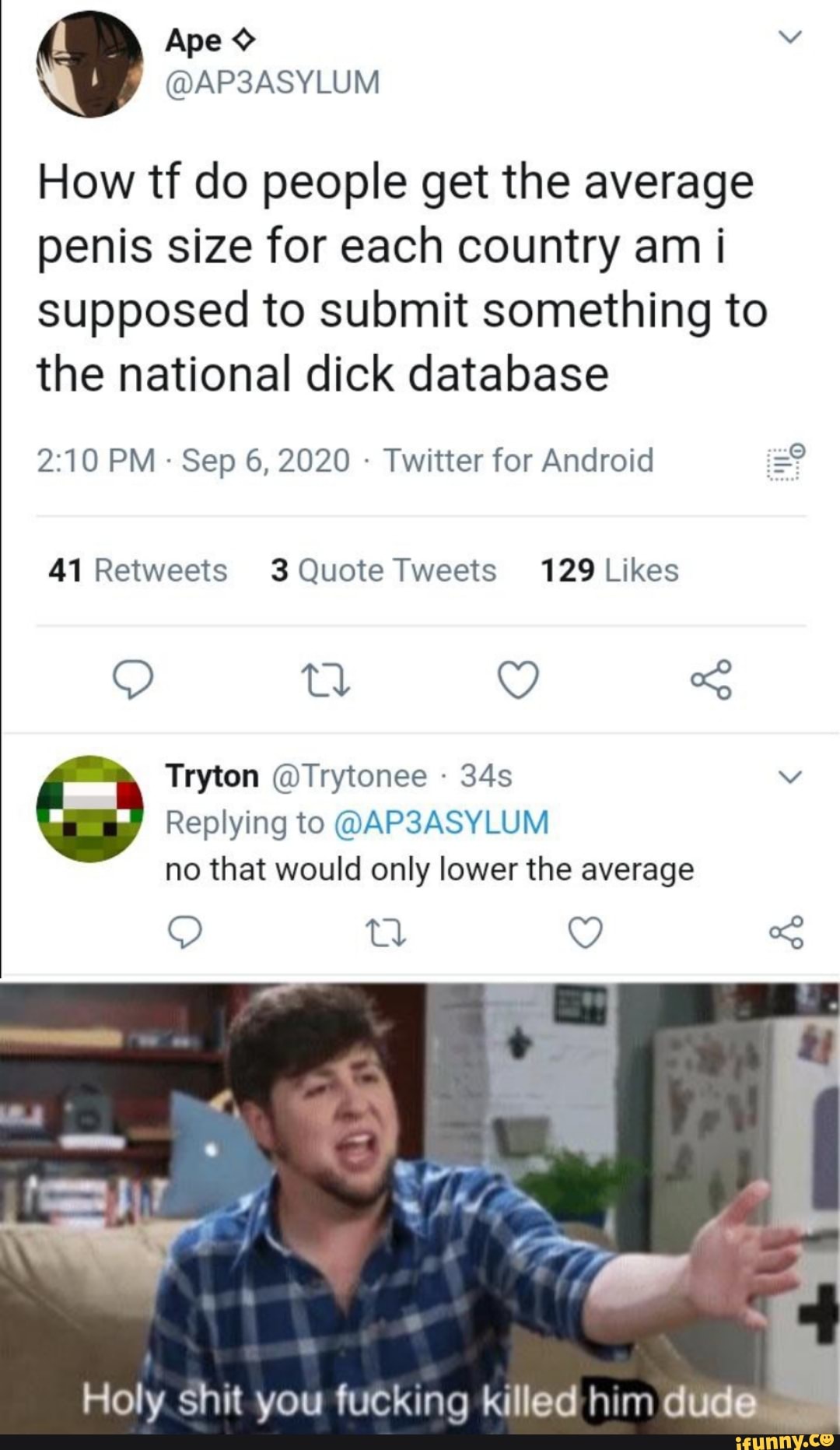 Ape
@AP3ASYLUM
How tf do people get the average penis size for each country am i supposed to submit something to the national dick database
PM Sep 6, 2020 - Twitter for Android
Tryton @Trytonee
Replying to @AP3ASYLUM no that would only lower the average
Q -S
Holy shit you fucking killed him dude