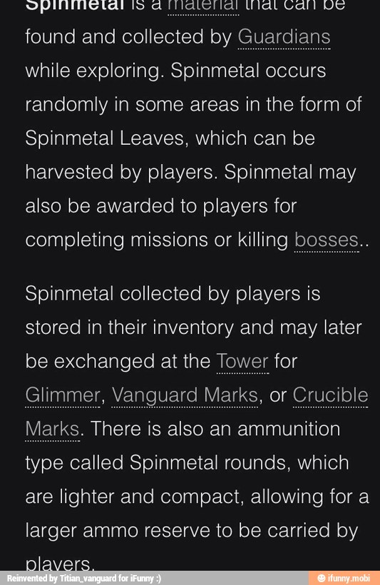 SI SS AS A SA
found and collected by Guardians
while exploring. Spinmetal occurs
randomly in some areas in the form of
Spinmetal Leaves, which can be
harvested by players. Spinmetal may
also be awarded to players for
completing missions or killing bosses..
Spinmetal collected by players is
stored in their inventory and may later
be exchanged at the Tower for
Glimmer, Vanguard Marks, or Crucible
Marks. There is also an ammunition
type called Spinmetal rounds, which
are lighter and compact, allowing for a
larger ammo reserve to be carried by