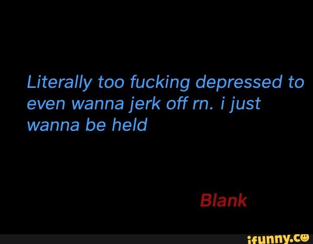Literally too fucking depressed to
even wanna jerk off rn. i just
wanna be held