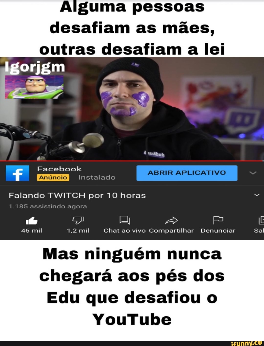 Alguma pessoas
desafiam as mães,
outras desafiam a lei
Igorjgm
Facebook
Instalado
Falando TWITCH por 10 horas
1.185 assistindo agora
46 mil 7,2 mil Chat ao vivo Compartilhar Denunciar Sal
Mas ninguém nunca chegará aos pés dos
Edu que desafiou o
YouTube