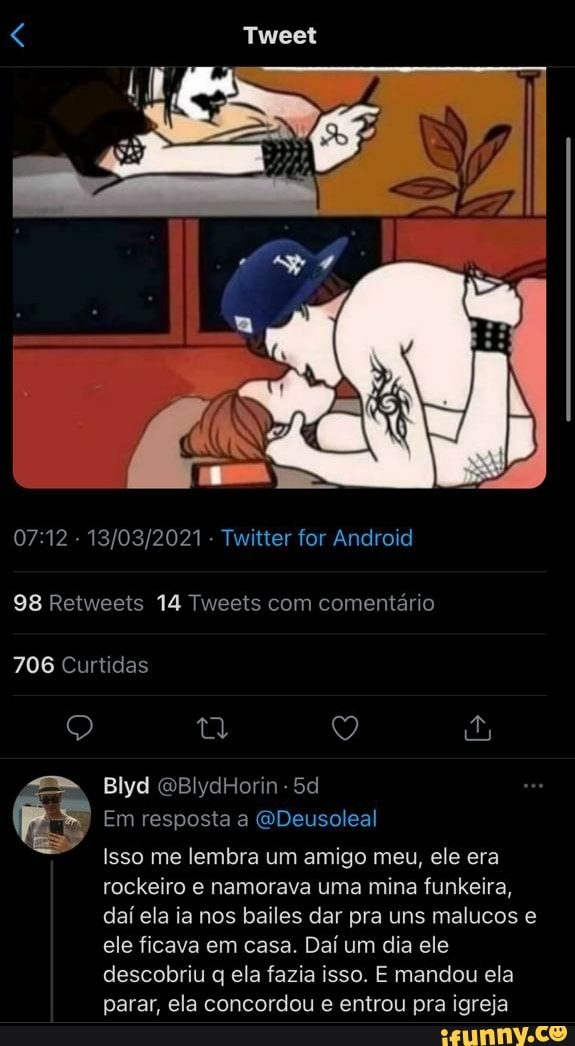 - - Twitter for Android
98 Retweets 14 Tweets com comentário
706 Curtidas
Blyd
Em resposta a GDeusoleal
Isso me lembra um amigo meu, ele era rockeiro e namorava uma mina funkeira, daí ela ia nos bailes dar pra uns malucos e ele ficava em casa. Daí um dia ele descobriu q ela fazia isso. E mandou ela parar, ela concordou e entrou pra igreja