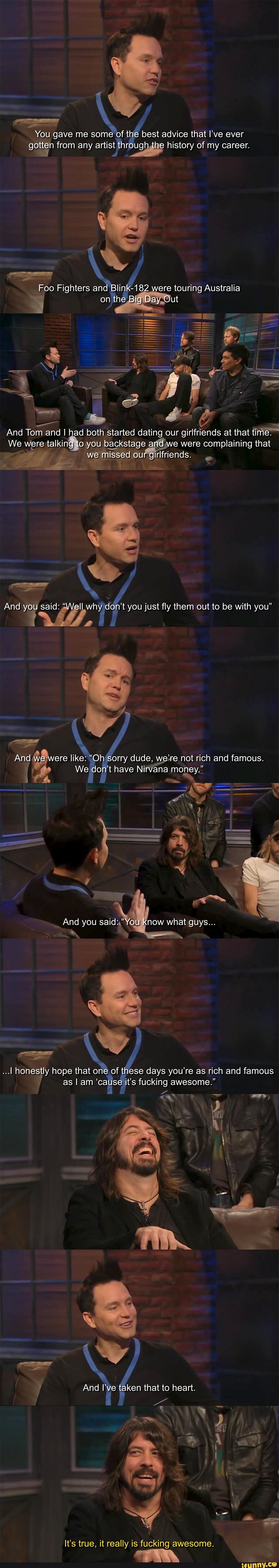 You gave me some of the best advice that I've ever gotten from any artist through the history of my career.
Foo Fighters and Blink-182 were touring Australia
on the Big Day Out
And Tom and I had both started dating our girlfriends at that time.
We were talking to you backstage and we were complaining that we missed our girlfriends.
And you said: "Well why don't you just fly them out to be with you"
And we were like: "Oh sorry dude, we're not rich and famous.
We don't have Nirvana money."
And you said: "You now what guys...
...I honestly hope that one of these days you're as rich and famous as I am 'cause it's fucking awesome."
And I've taken that to heart.
It's true, it really is fucking awesome.