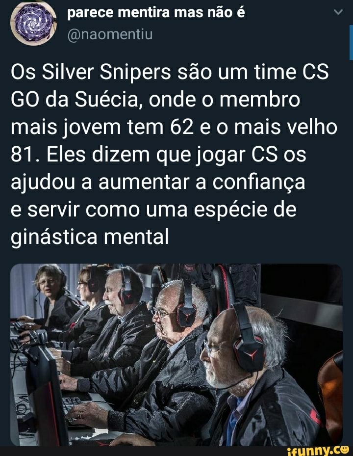 " parece mentira mas não é
(Qnaomentiu
Os Silver Snipers são um time CS GO da Suécia, onde o membro mais jovem tem 62 e o mais velho
81. Eles dizem que jogar CS os ajudou a aumentar a confiança
e servir como uma espécie de ginástica mental