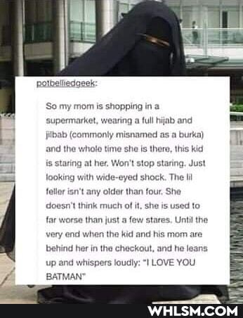 'So my mom is shopping in a supermarket, wearing a full hijab and
filbab (commonly misnamed as a burka)
and the whole time she is there, this kid
{s staring at her. Won't stop staring, Just
looking with wide-eyed shock. The lil
feller isn't any older than four, She doesn
think much of it, she is used to far worse than just a few stares. Until the very end when the kid and his mom are
behind her in the chackout, and he leans
up and whispers loudly: LOVE YOU BATMAN'