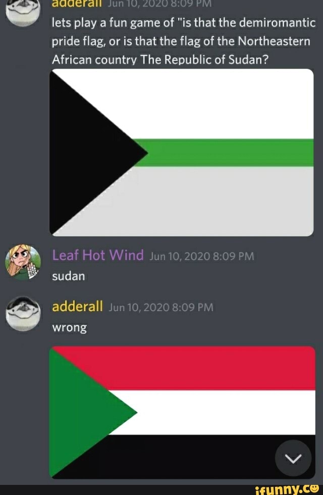 A
lets play a fun game of "is that the demiromantic
pride flag, or is that the flag of the Northeastern
African country The Republic of Sudan?
S adderall
wrong