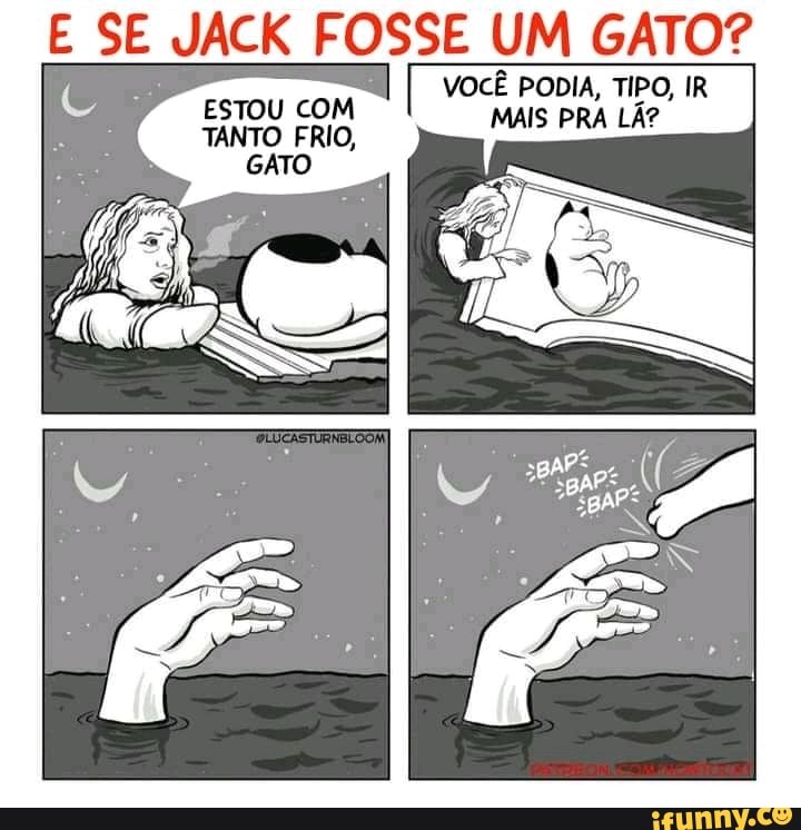 E SE JACK FOSSE UM GATO?
VOCÊ PODIA, TIPO, IR
ESTOU COM MAIS PRA 2
TANTO FRIO, MAIS PRA LÃ?
GATO