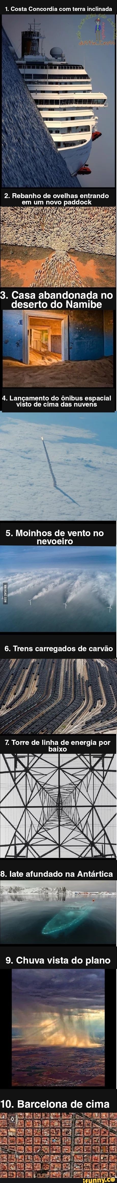1. Costa Concordia com terra inclinada
2. Rebanho de ovelhas entrando em um novo paddock
3. Casa abandonada no deserto do Namibe
4. Lançamento do ônibus espacial visto de cima das nuvens
5. Moinhos de vento no nevoeiro
6. Trens carregados de carvão
Torre de linha de energia por baixo
8. late afundado na Antártica
9. Chuva vista do plano
10. Barcelona de cima