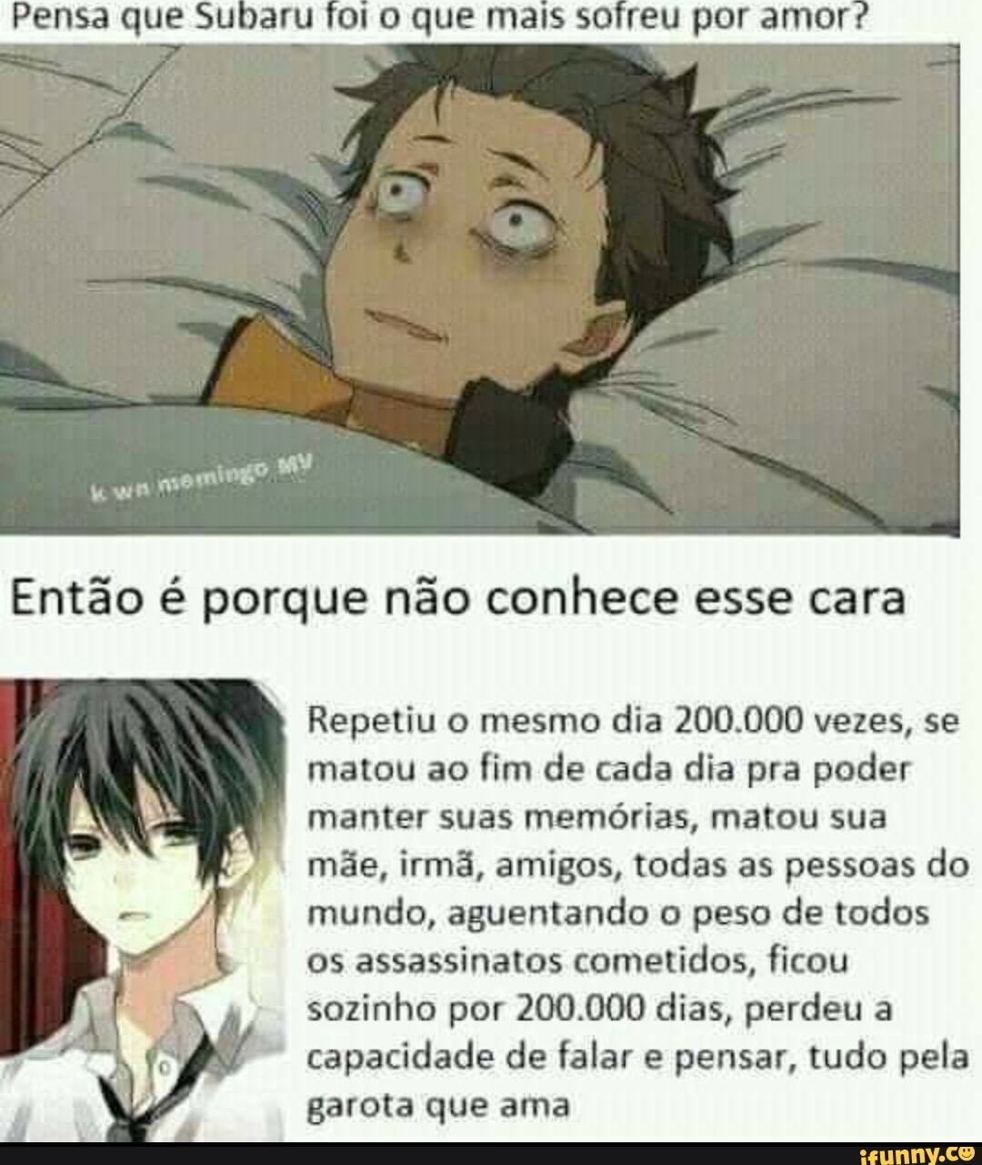 Pensa que Subaru fol que por
Então é porque não conhece esse cara
Repetiu o mesmo dia 200.000 vezes, se matou ao fim de cada dia pra poder manter suas memórias, matou sua mãe, irmã, amigos, todas as pessoas do
mundo, aguentando o peso de todos os assassinatos cometidos, ficou sozinho por 200.000 dias, perdeu a
capacidade de falar e pensar, tudo pela garota que ama