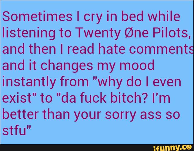 Sometimes I cry in bed while
listening to Twenty @ne Pilots,
and then I read hate comments
and it changes my mood
instantly from ”why do I even
exist” to ”da fuck bitch? I'm
better than your sorry ass so
stfu”