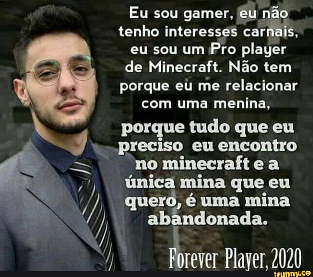 Eu sou gamer, eu não
tenho interesses carnais,
eu sou um Pro player
de Minecraft. Não tem
porque eu me relacionar
com uma menina,
N
4 porque tudo que eu
preciso eu encontro
no minecraft e a
een)
unica mina que eu
em abandonada.
Plaver 2020
