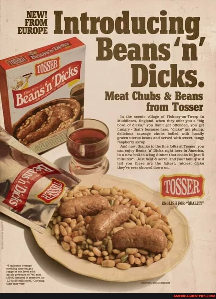 Introducing
= Beans'n
Dicks.
Meat Chubs & Beans from Tosser
In the scenic village of Fishney-on-Twerp in
Muddlesex, England, when they offer you a "big bow! of dicks." you don't get offended, you get hungry - that's because here, "dicks" are plump,
delicious sausage chubs boiled with locally grown uterus beans and served with sweet. tangy raspberry syrup.
'And now, thanks to the fine folks at Tosser, you can enjoy Beans 'n' Dicks right here in America, in a new boil-in-a-bag dinner that cooks in Just minutes*. Just heat & serve, and your family will tell you these are the fattest. juiciest dicks they've ever chowed down on.