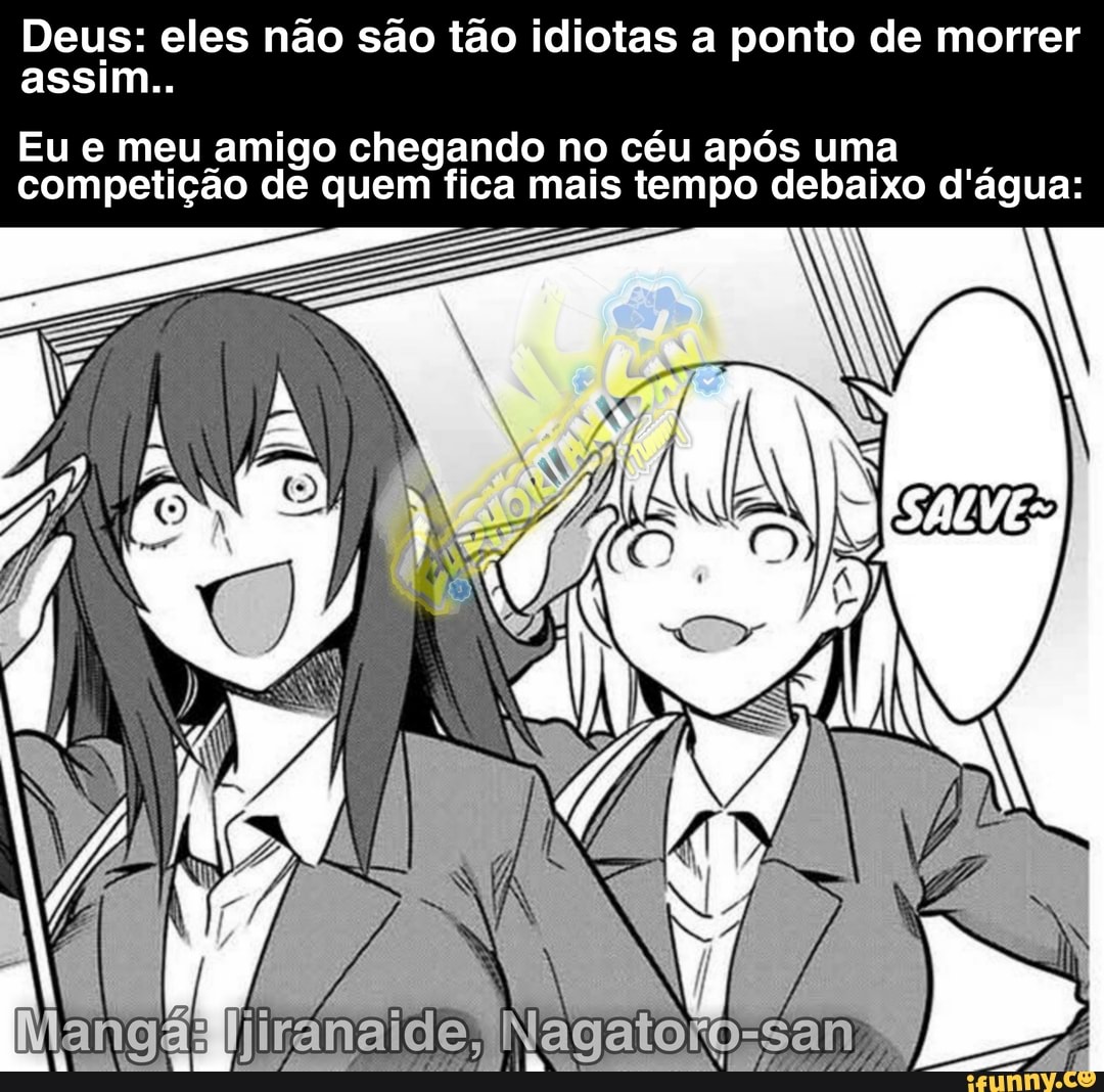 Deus: eles não são tão idiotas a ponto de morrer
assim..
Eu e meu amigo chegando no céu após uma competição de quem fica mais tempo debaixo d'água: