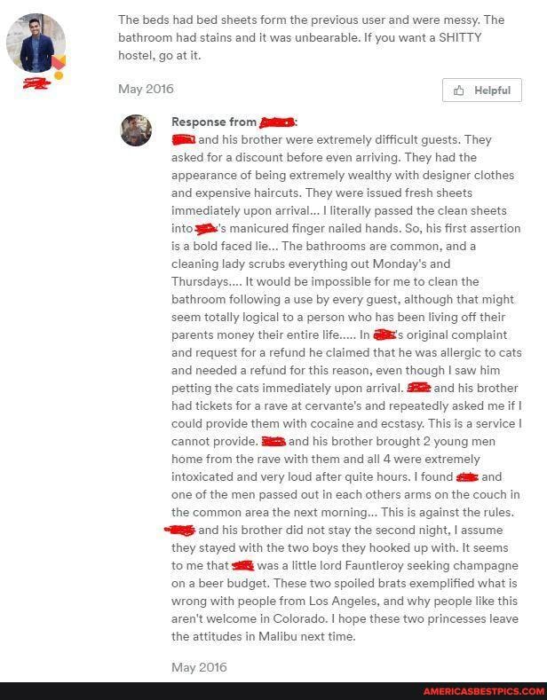'The beds had bed sheets form the previous user and were messy. The bathroom had stains and it was unbearable. If you want a SHITTY hostel, go at it.
May 2016 Hetptut
Response from his brother were extremely difficult quests. They
asked for a discount before even arriving. They had the
appearance of being extremely wealthy with designer clothes and expensive haircuts. They were issued fresh sheets immediately upon arrival... I literally passed the clean sheets into manicured finger nailed hands. So, his first assertion is a bold faced lie... The bathrooms are common, and a cleaning lady scrubs everything out Monday's and
Thursdays.... It would be impossible for me to clean the bathroom following a use by every guest, although that might
'seem totally logical to @ person who has been living off their parents money their entire life..... In original complaint and request for a refund he claimed that he was allergic to cats, and needed a refund for this reason, even though saw him.
petting the cats immediately upon arrival. and his brother had tickets for a rave at cervante's and repeatedly asked me if I could provide them with cocaine and ecstasy. This is a service I cannot provide. and his brother brought 2 young men home from the rave with them and all 4 were extremely
intoxicated and very loud after quite hours. I found and
'one of the men passed out in each others arms on the couch in the common area the next morning... This is against the rules.
and his brother did not stay the second night, I assume
they stayed with the two boys they hooked up with. It seems to me that was a little lord Fauntleroy seeking champagne on a beer budget. These two spoiled brats exemplified what is wrong with people from Los Angeles, and why people like this aren't welcome in Colorado. I hope these two princesses leave
the attitudes in Malibu next time.