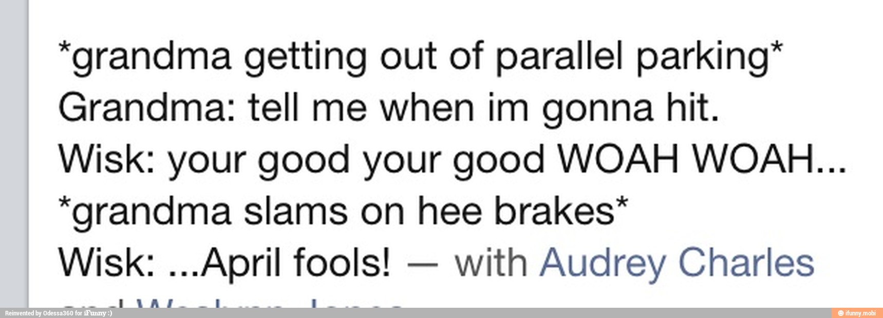 "grandma getting out of parallel parking"
Grandma: tell me when im gonna hit.
Wisk: your good your good WOAH WOAH...
"grandma slams on hee brakes*
with Audrey Charles