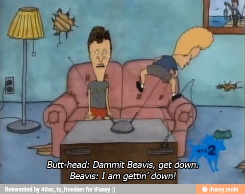 Butt-head: Dammit Beavis, get
cum
Beavis: I am
gettin' down!