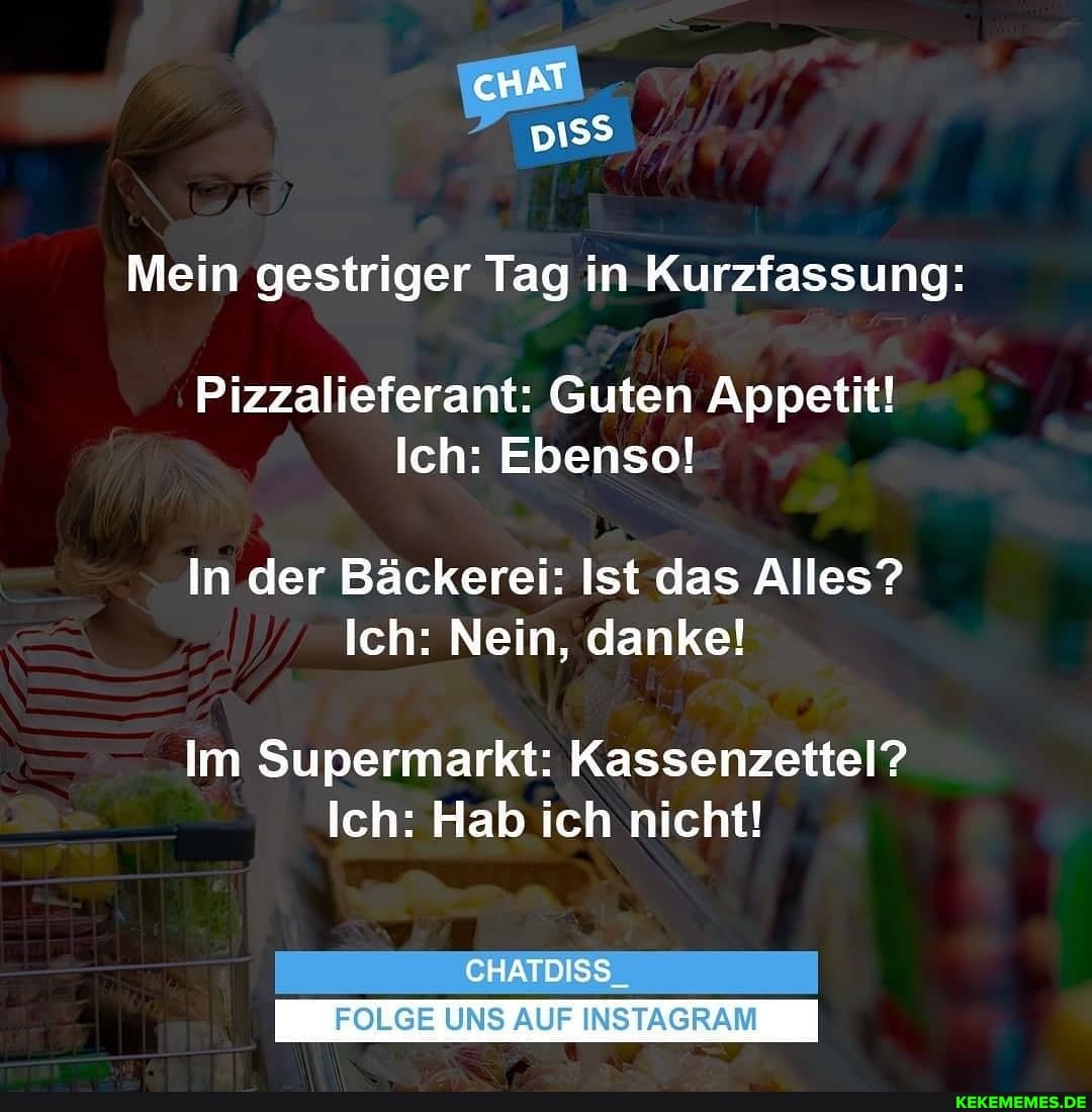 iss
Mein gestriger Tag in Kurzfassung:
Pizzalieferant: Guten Appetit!
Ich: Ebenso!
In der Bäckerei: Ist das Alles?
Ich: Nein, danke!
Im Supermarkt: Kassenzettel?
Ich: Hab ich nicht!
CHATDISS_
UNS AUF