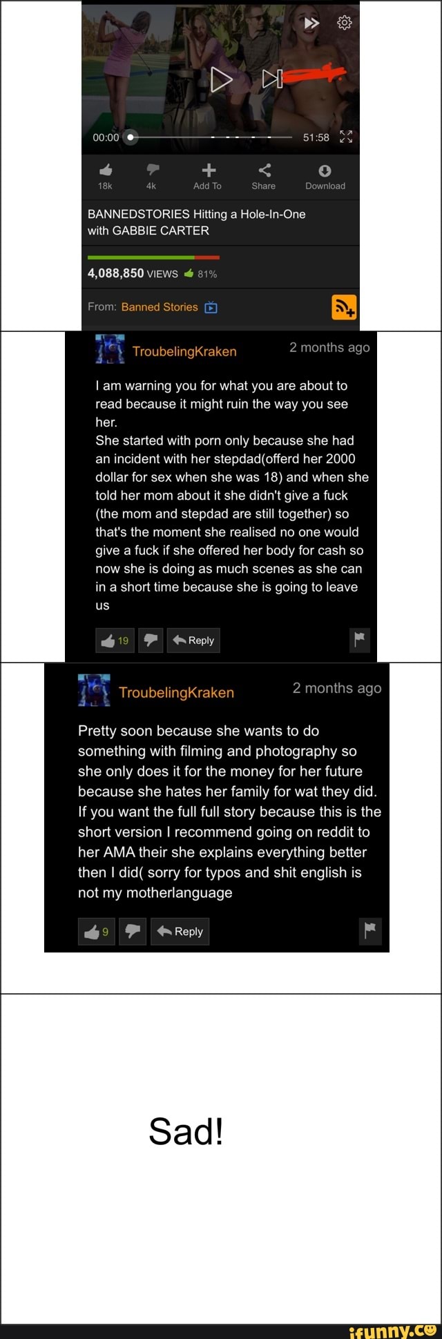 ó
BANNEDSTORIES Hitting a Hole-In-One
with GABBIE CARTER
4,088,850 views "6
Lam warning you for what you are about to
read because it might ruin the way you see
her.
She started with porn only because she had
an incident with her stepdad(offerd her 2000
dollar for sex when she was 18) and when she
told her mom about it she didn't give a fuck
(the mom and stepdad are still together) so
that's the moment she realised no one would
give
a fuck if she offered her body for cash so
now she is doing as much scenes as she can
in a short time because she is going to leave
us
Pretty soon because she wants to do
she only does it for the money for her future
because she hates her family for wat they did.
If you want the full full story because this is the
then I did( sorry for typos and shit english is