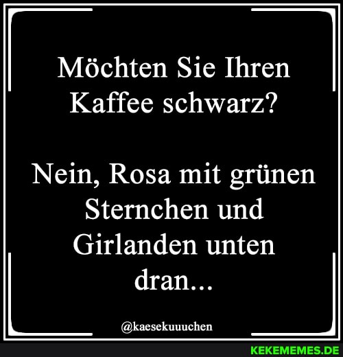 Möchten Sie Ihren
Kaffee schwarz?
Nein, Rosa mit grünen
Sternchen und
Girlanden unten dran...