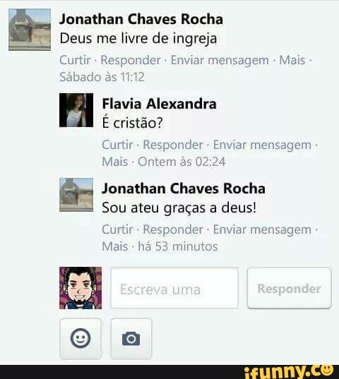 Jonathan Chaves Rocha
Deus me livre de ingreja
Curtir Responder Enviar mensagem
Sábado às 1112
FA Flavia Alexandra
E cristão?
Curtir Responder Enviar mensagem
Mais Ontem às 02:24
Jonathan Chaves Rocha
Sou ateu graças a deus!
Curtir
Responder Enviar mensagem
Mais
há 53 minutos
