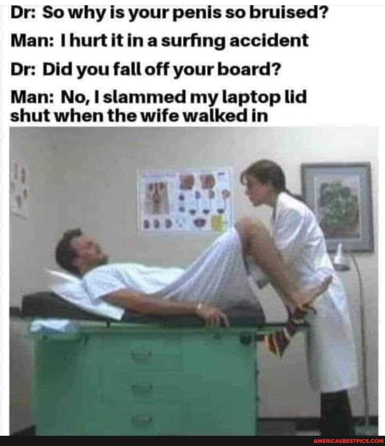 Dr: So why is your penis so bruised?
Man: hurt it a surfing accident
Dr: Did you fall off your board?
Man: No, slammed my laptop lid shut when the wife walked in