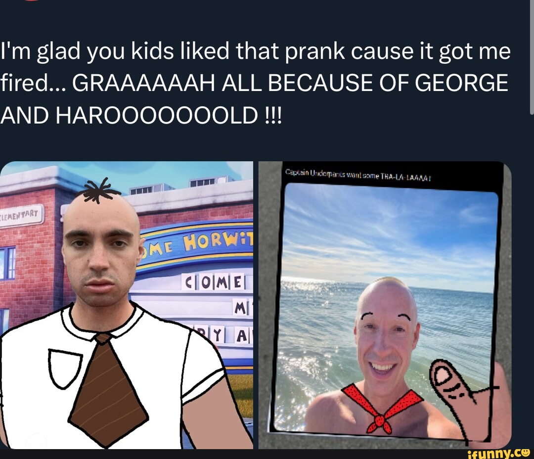 I'm glad you kids liked that prank cause it got me fired... GRAAAAAAH ...