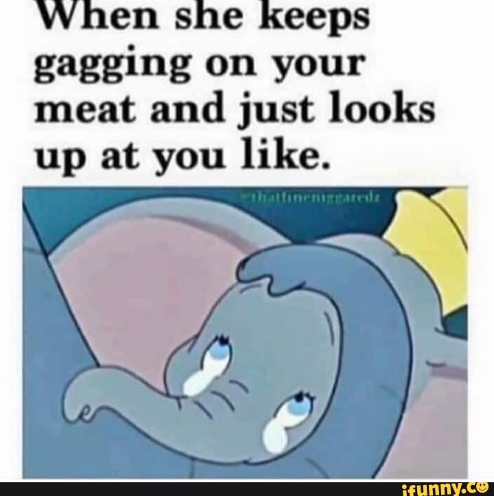 E keeps gagging on your meat and just looks up at you like. iFunny
