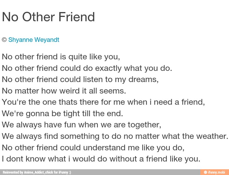 No Other Friend
© Shyanne Weyandt
No other friend is quite like you,
No other friend could do exactly what you do.
No other friend could listen to my dreams,
No matter how weird it all seems.
You're the one thats there for me when i need a friend,
We're gonna be tight till the end.
We always have fun when we are together,
We always find something to do no matter what the weather.
No other friend could understand me like you do,
I dont know what i would do without a friend like you.