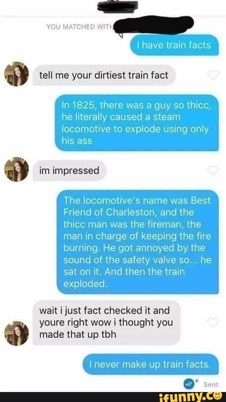 YOU MATCHED WITH
tell me your dirtiest train fact
have facts
In 1825, there was a guy so thicc, he literally caused a steam
locomotive to explode using only his ass
im impressed
The locomotive's name was Best
Friend of Charleston, and the ce man was the fireman, the man in charge of keeping the fire burning. He got annoyed by the sound of the safety valve so... he sat on it. And then the train exploded.
wait just fact checked it and
youre right wow ij thought you made that up tbh
make up facts
Sent