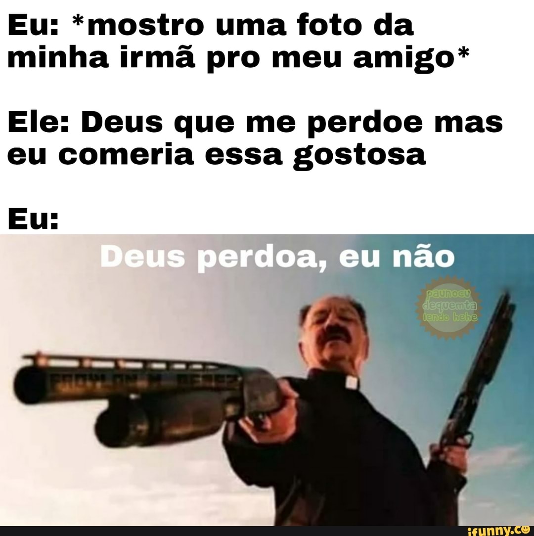 Eu: *mostro uma foto da
minha irmã pro meu amigo*
Ele: Deus que me perdoe mas
eu comeria essa gostosa