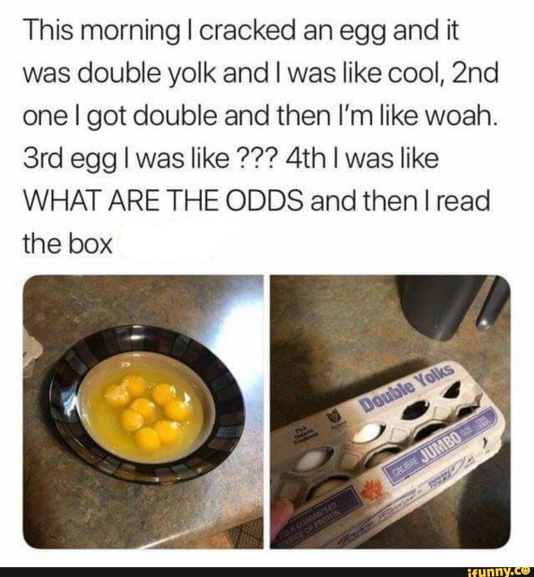 This morning I cracked an egg and it
was double yolk and I was like cool, 2nd
one I got double and then I'm like woah.
3rd egg I was like 4th I was like
WHAT ARE THE ODDS and then I read
the box
