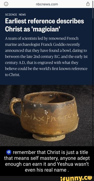 SCTENCE NEWS
Earliest reference describes
Christ as 'magician'
'A team of scientists led by renowned French marine archaeologist Franck Goddio recently announced that they have found a bowl, dating to between the late century B.C. and the early Ist century A.D, that is engraved with what they believe could be the world's first known reference to Christ.
remember that Christ is just a title
that means me self mastery, anyone adept
enough can earn it and Yeshua wasn't even his real name .