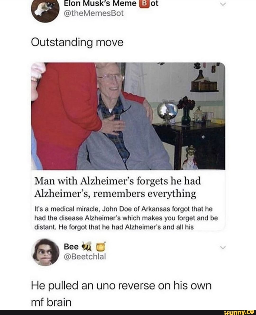 Outstanding move
Man with Alzheimer's forgets he had
Alzheimer's, remembers everything
It's a medical miracle, John Doe of Arkansas forgot that he
had the disease Alzheimer's which makes you forget and be
distant. He forgot that he had Alzheimer's and all his
He pulled an uno reverse on his own
mf brain
