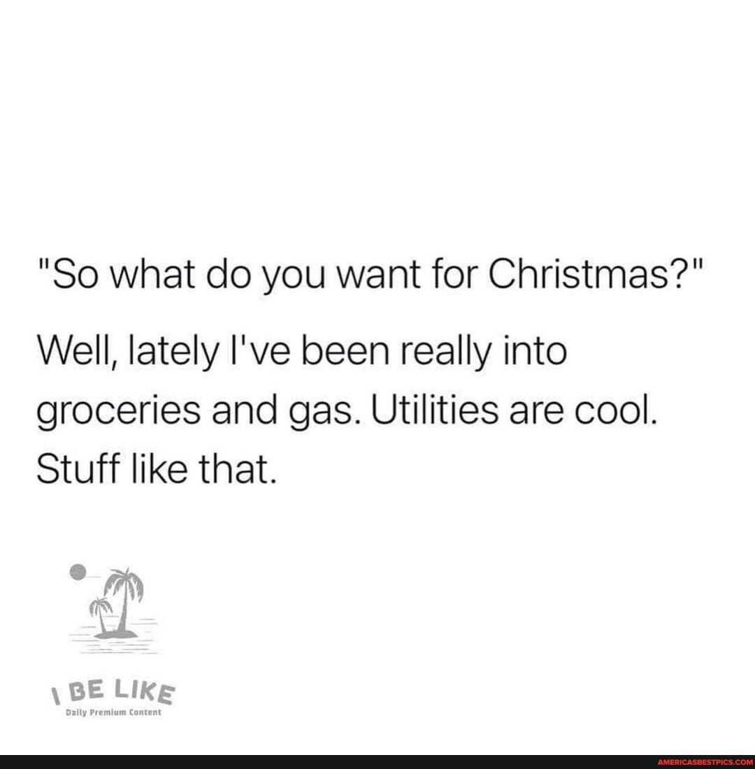"So what do you want for Christmas?"
Well, lately I've been really into groceries and gas. Utilities are cool.
Stuff like that.
\ BE Like