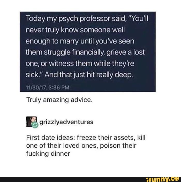 Today my psych professor said, "You'll never truly know someone well enough to marry until you've seen
them struggle financially, grieve a lost one, or witness them while they're sick." And that just hit really deep.
PM
Truly amazing advice.
grizzlyadventures
First date ideas: freeze their assets, kill one of their loved ones, poison their fucking dinner