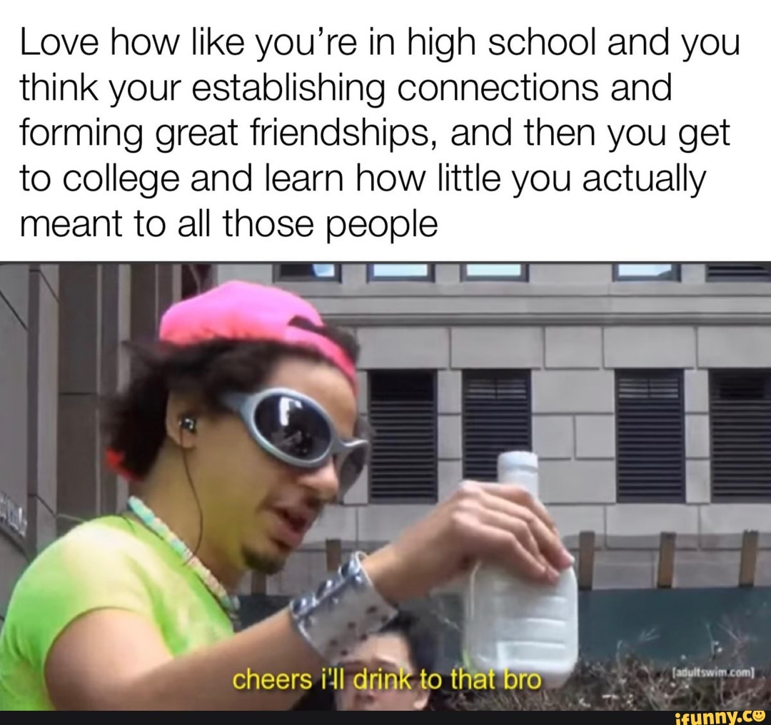 Love how like you're in high school and you think your establishing connections and forming great friendships, and then you get to college and learn how little you actually meant to all those people
cheers /'ll drink to that br