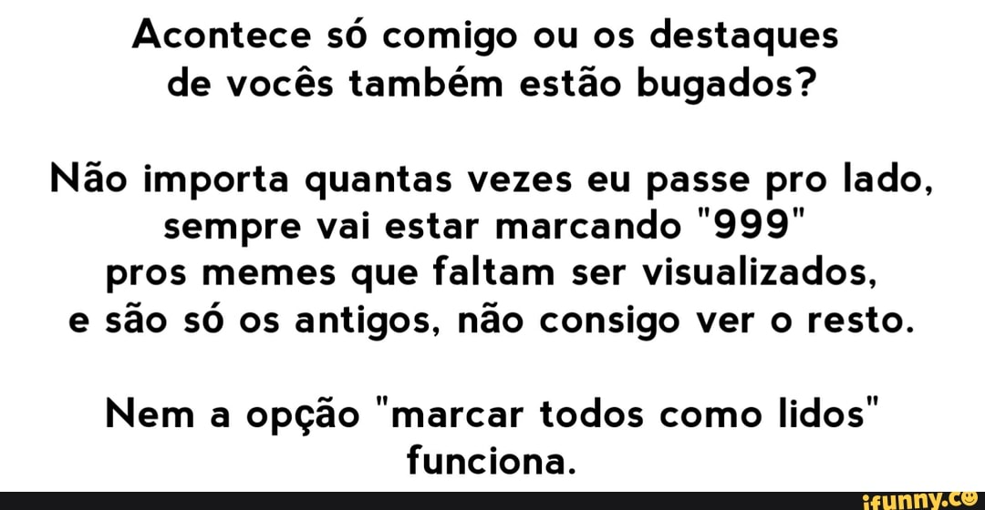 Acontece só comigo ou os destaques de vocês também estão bugados?
Não importa quantas vezes eu passe pro lado, sempre vai estar marcando "999" pros memes que faltam ser visualizados, e são só os antigos, não consigo ver o resto.
Nem a opção "marcar todos como lidos" funciona.