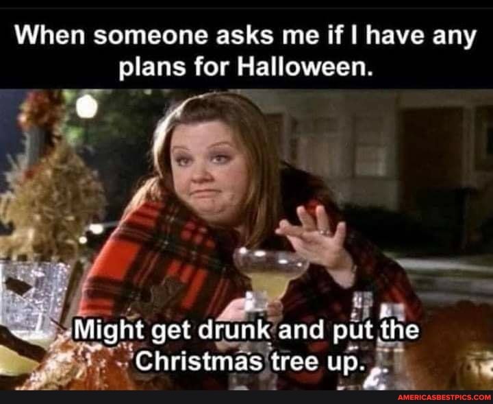 When someone asks me if I have any plans for Halloween.
ti
Might get drunk and put the
"Christmas 'tree up.