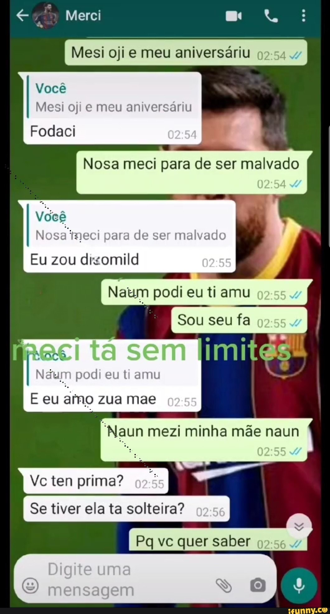 Merci
Você
Mesi oji e meu aniversáriu
Fodaci
Mesi ojie meu aniversáriu
02 54
Nosa meci para de ser malvado
0254
Nosa ineci para de ser malvado
Você
Eu zou disomild
I Netum podi eu Sou ti amu seu fa I
ta sem imites
dum podi eu ti amu
E eu zua mae
mezi minha mãe naun
02.55
Ve tem prima?
I Se tiver ela ta solteira? 02
Pq vc quer saber 564